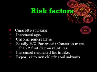 Risk factors
• Cigarette smoking.
• Increased age.
• Chronic pancreatitis.
• Family H/O Pancreatic Cancer in more
than 2 first degree relatives
• Increased saturated fat intake.
• Exposure to non chlorinated solvents
 