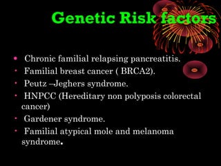 Genetic Risk factors
• Chronic familial relapsing pancreatitis.
• Familial breast cancer ( BRCA2).
• Peutz –Jeghers syndrome.
• HNPCC (Hereditary non polyposis colorectal
cancer)
• Gardener syndrome.
• Familial atypical mole and melanoma
syndrome.
 