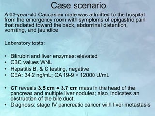 Case scenario
A 63-year-old Caucasian male was admitted to the hospital
from the emergency room with symptoms of epigastric pain
that radiated toward the back, abdominal distention,
vomiting, and jaundice
Laboratory tests:
• Bilirubin and liver enzymes; elevated
• CBC values WNL
• Hepatitis B, & C testing, negative
• CEA: 34.2 ng/mL; CA 19-9 > 12000 U/mL
• CT reveals 3.5 cm × 3.7 cm mass in the head of the
pancreas and multiple liver nodules; also, indicates an
obstruction of the bile duct.
• Diagnosis: stage IV pancreatic cancer with liver metastasis
 