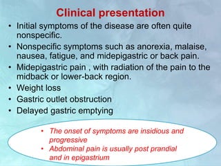 Clinical presentation
• Initial symptoms of the disease are often quite
nonspecific.
• Nonspecific symptoms such as anorexia, malaise,
nausea, fatigue, and midepigastric or back pain.
• Midepigastric pain , with radiation of the pain to the
midback or lower-back region.
• Weight loss
• Gastric outlet obstruction
• Delayed gastric emptying
• The onset of symptoms are insidious and
progressive
• Abdominal pain is usually post prandial
and in epigastrium
 