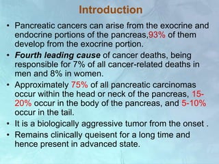 Introduction
• Pancreatic cancers can arise from the exocrine and
endocrine portions of the pancreas,93% of them
develop from the exocrine portion.
• Fourth leading cause of cancer deaths, being
responsible for 7% of all cancer-related deaths in
men and 8% in women.
• Approximately 75% of all pancreatic carcinomas
occur within the head or neck of the pancreas, 15-
20% occur in the body of the pancreas, and 5-10%
occur in the tail.
• It is a biologically aggressive tumor from the onset .
• Remains clinically queisent for a long time and
hence present in advanced state.
 