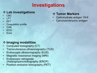 Investigations
 Lab investigations
• CBC
• LFT
• RFT
• Coagulation profile
• CXR
• ECG
• Echo
 Imaging modalities:
• Computed tomography (CT)
• Transcutaneous ultrasonography (TUS)
• Endoscopic ultrasonography (EUS)
• Magnetic resonance imaging (MRI)
• Endoscopic retrograde
cholangiopancreatography (ERCP)
• Positron emission tomography (PET)
 Tumor Markers
• Carbohydrate antigen 19-9
• Carcinoembryonic antigen
 