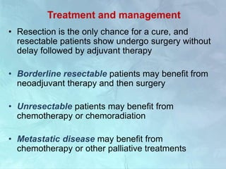 Treatment and management
• Resection is the only chance for a cure, and
resectable patients show undergo surgery without
delay followed by adjuvant therapy
• Borderline resectable patients may benefit from
neoadjuvant therapy and then surgery
• Unresectable patients may benefit from
chemotherapy or chemoradiation
• Metastatic disease may benefit from
chemotherapy or other palliative treatments
 
