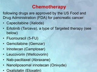 Chemotherapy
following drugs are approved by the US Food and
Drug Administration (FDA) for pancreatic cancer:
• Capecitabine (Xeloda)
• Erlotinib (Tarceva), a type of Targeted therapy (see
below)
• Fluorouracil (5-FU)
• Gemcitabine (Gemzar)
• Irinotecan (Camptosar)
• Leucovorin (Wellcovorin)
• Nab-paclitaxel (Abraxane)
• Nanoliposomal irinotecan (Onivyde)
• Oxaliplatin (Eloxatin)
 