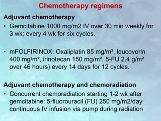 Chemotherapy regimens
Adjuvant chemotherapy
• Gemcitabine 1000 mg/m2 IV over 30 min weekly for
3 wk; every 4 wk for six cycles.
• mFOLFIRINOX: Oxaliplatin 85 mg/m², leucovorin
400 mg/m², irinotecan 150 mg/m², 5-FU 2.4 g/m²
over 46 hours) every 14 days for 12 cycles.
Adjuvant chemotherapy and chemoradiation
• Concurrent chemoradiation starting 1-2 wk after
gemcitabine: 5-fluorouracil (FU) 250 mg/m2/day
continuous IV infusion via pump during radiation
 
