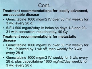 Cont..
Treatment recommendations for locally advanced,
unresectable disease
• Gemcitabine 1000 mg/m2 IV over 30 min weekly for
3 wk; every 28 d.
• 5-FU 500 mg/m2/day IV bolus on days 1-3 and 29-
31 with concurrent radiotherapy, 40 Gy
Treatment recommendations for metastatic
disease
• Gemcitabine 1000 mg/m2 IV over 30 min weekly for
7 wk, followed by 1 wk off, then weekly for 3 wk;
every 28 d
• Gemcitabine 1000 mg/m2 IV weekly for 3 wk; every
28 d; plus capecitabine 1660 mg/m2/day weekly for
3 wk; every 28 d
 