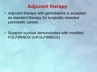 Adjuvant therapy
• Adjuvant therapy with gemcitabine is accepted
as standard therapy for surgically resected
pancreatic cancer.
• Superior survival demonstrated with modified
FOLFIRINOX (mFOLFIRINOX)
 