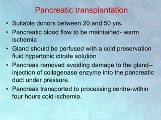 Pancreatic transplantation
• Suitable donors between 20 and 50 yrs.
• Pancreatic blood flow to be maintained- warm
ischemia
• Gland should be perfused with a cold preservation
fluid hypertonic citrate solution
• Pancreas removed avoiding damage to the gland–
injection of collagenase enzyme into the pancreatic
duct under pressure.
• Pancreas transported to processing centre-within
four hours cold ischemia.
 