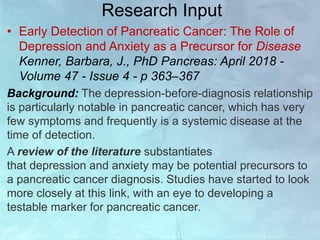 Research Input
• Early Detection of Pancreatic Cancer: The Role of
Depression and Anxiety as a Precursor for Disease
Kenner, Barbara, J., PhD Pancreas: April 2018 -
Volume 47 - Issue 4 - p 363–367
Background: The depression-before-diagnosis relationship
is particularly notable in pancreatic cancer, which has very
few symptoms and frequently is a systemic disease at the
time of detection.
A review of the literature substantiates
that depression and anxiety may be potential precursors to
a pancreatic cancer diagnosis. Studies have started to look
more closely at this link, with an eye to developing a
testable marker for pancreatic cancer.
 