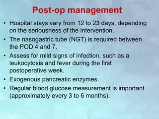 Post-op management
• Hospital stays vary from 12 to 23 days, depending
on the seriousness of the intervention.
• The nasogastric tube (NGT) is required between
the POD 4 and 7.
• Assess for mild signs of infection, such as a
leukocytosis and fever during the first
postoperative week.
• Exogenous pancreatic enzymes.
• Regular blood glucose measurement is important
(approximately every 3 to 6 months).
 