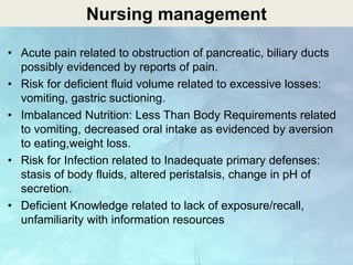Nursing management
• Acute pain related to obstruction of pancreatic, biliary ducts
possibly evidenced by reports of pain.
• Risk for deficient fluid volume related to excessive losses:
vomiting, gastric suctioning.
• Imbalanced Nutrition: Less Than Body Requirements related
to vomiting, decreased oral intake as evidenced by aversion
to eating,weight loss.
• Risk for Infection related to Inadequate primary defenses:
stasis of body fluids, altered peristalsis, change in pH of
secretion.
• Deficient Knowledge related to lack of exposure/recall,
unfamiliarity with information resources
 