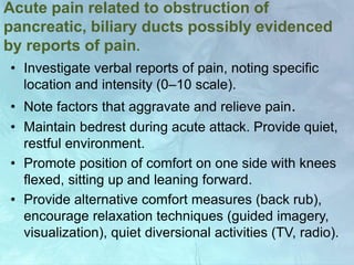 Acute pain related to obstruction of
pancreatic, biliary ducts possibly evidenced
by reports of pain.
• Investigate verbal reports of pain, noting specific
location and intensity (0–10 scale).
• Note factors that aggravate and relieve pain.
• Maintain bedrest during acute attack. Provide quiet,
restful environment.
• Promote position of comfort on one side with knees
flexed, sitting up and leaning forward.
• Provide alternative comfort measures (back rub),
encourage relaxation techniques (guided imagery,
visualization), quiet diversional activities (TV, radio).
 