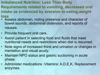 Imbalanced Nutrition: Less Than Body
Requirements related to vomiting, decreased oral
intake as evidenced by aversion to eating,weight
loss
• Assess abdomen, noting presence and character of
bowel sounds, abdominal distension, and reports of
nausea.
• Provide frequent oral care.
• Assist patient in selecting food and fluids that meet
nutritional needs and restrictions when diet is resumed.
• Note signs of increased thirst and urination or changes in
mentation and visual acuity.
• Maintain NPO status and gastric suctioning in acute
phase.
• Administer medications :Vitamins: A,D,E,K, Replacement
enzymes.
 