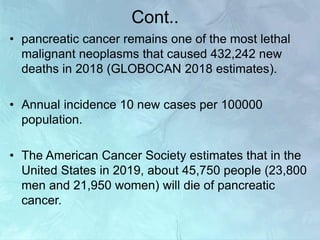Cont..
• pancreatic cancer remains one of the most lethal
malignant neoplasms that caused 432,242 new
deaths in 2018 (GLOBOCAN 2018 estimates).
• Annual incidence 10 new cases per 100000
population.
• The American Cancer Society estimates that in the
United States in 2019, about 45,750 people (23,800
men and 21,950 women) will die of pancreatic
cancer.
 