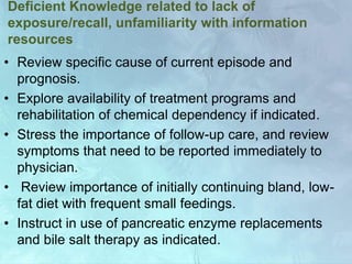 Deficient Knowledge related to lack of
exposure/recall, unfamiliarity with information
resources
• Review specific cause of current episode and
prognosis.
• Explore availability of treatment programs and
rehabilitation of chemical dependency if indicated.
• Stress the importance of follow-up care, and review
symptoms that need to be reported immediately to
physician.
• Review importance of initially continuing bland, low-
fat diet with frequent small feedings.
• Instruct in use of pancreatic enzyme replacements
and bile salt therapy as indicated.
 