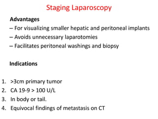 Staging Laparoscopy
Advantages
– For visualizing smaller hepatic and peritoneal implants
– Avoids unnecessary laparotomies
– Facilitates peritoneal washings and biopsy
Indications
1. >3cm primary tumor
2. CA 19-9 > 100 U/L
3. In body or tail.
4. Equivocal findings of metastasis on CT
 