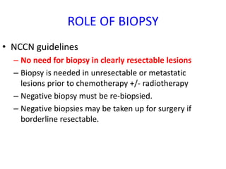 ROLE OF BIOPSY
• NCCN guidelines
– No need for biopsy in clearly resectable lesions
– Biopsy is needed in unresectable or metastatic
lesions prior to chemotherapy +/- radiotherapy
– Negative biopsy must be re-biopsied.
– Negative biopsies may be taken up for surgery if
borderline resectable.
 