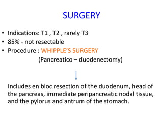 SURGERY
• Indications: T1 , T2 , rarely T3
• 85% - not resectable
• Procedure : WHIPPLE’S SURGERY
(Pancreatico – duodenectomy)
Includes en bloc resection of the duodenum, head of
the pancreas, immediate peripancreatic nodal tissue,
and the pylorus and antrum of the stomach.
 