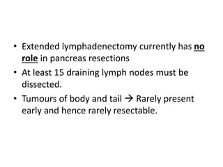 • Extended lymphadenectomy currently has no
role in pancreas resections
• At least 15 draining lymph nodes must be
dissected.
• Tumours of body and tail  Rarely present
early and hence rarely resectable.
 