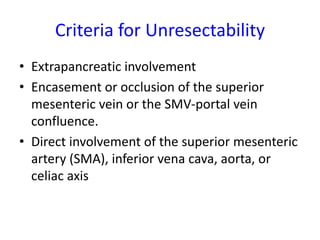 Criteria for Unresectability
• Extrapancreatic involvement
• Encasement or occlusion of the superior
mesenteric vein or the SMV-portal vein
confluence.
• Direct involvement of the superior mesenteric
artery (SMA), inferior vena cava, aorta, or
celiac axis
 