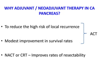 • To reduce the high risk of local recurrence
ACT
• Modest improvement in survival rates
• NACT or CRT – Improves rates of resectability
WHY ADJUVANT / NEOADJUVANT THERAPY IN CA
PANCREAS?
 