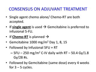CONSENSUS ON ADJUVANT TREATMENT
• Single agent chemo alone/ Chemo-RT are both
accepted.
• If single agent is used  Gemcitabine is preferred to
infusional 5-FU.
• If Chemo-RT is planned 
• Gemcitabine 1000 mg/m2 Day 1, 8, 15
• Followed by Infusional 5FU + RT
– 5FU – 250 mg/m2 C-IV daily with RT – 50.4 Gy/1.8
Gy/28 #s.
• Followed by Gemcitabine (same dose) every 4 weeks
for 3 – 5 cycles.
 
