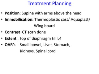 Treatment Planning
• Position: Supine with arms above the head
• Immobilisation: Thermoplastic cast/ Aquaplast/
Wing board
• Contrast CT scan done
• Extent : Top of diaphragm till L4
• OAR’s - Small bowel, Liver, Stomach,
Kidneys, Spinal cord
 