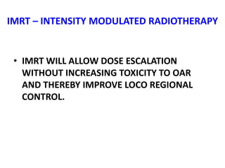 IMRT – INTENSITY MODULATED RADIOTHERAPY
• IMRT WILL ALLOW DOSE ESCALATION
WITHOUT INCREASING TOXICITY TO OAR
AND THEREBY IMPROVE LOCO REGIONAL
CONTROL.
 
