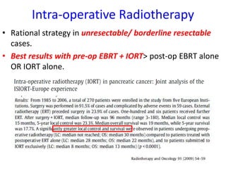Intra-operative Radiotherapy
• Rational strategy in unresectable/ borderline resectable
cases.
• Best results with pre-op EBRT + IORT> post-op EBRT alone
OR IORT alone.
 