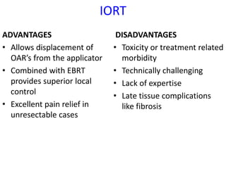 IORT
ADVANTAGES
• Allows displacement of
OAR’s from the applicator
• Combined with EBRT
provides superior local
control
• Excellent pain relief in
unresectable cases
DISADVANTAGES
• Toxicity or treatment related
morbidity
• Technically challenging
• Lack of expertise
• Late tissue complications
like fibrosis
 