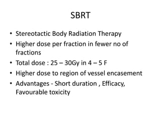 SBRT
• Stereotactic Body Radiation Therapy
• Higher dose per fraction in fewer no of
fractions
• Total dose : 25 – 30Gy in 4 – 5 F
• Higher dose to region of vessel encasement
• Advantages - Short duration , Efficacy,
Favourable toxicity
 