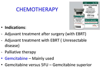 CHEMOTHERAPY
• Indications:
- Adjuvant treatment after surgery (with EBRT)
- Adjuvant treatment with EBRT ( Unresectable
disease)
- Palliative therapy
• Gemcitabine – Mainly used
• Gemcitabine versus 5FU – Gemcitabine superior
 