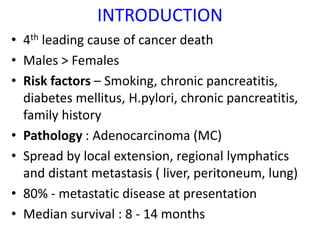 INTRODUCTION
• 4th leading cause of cancer death
• Males > Females
• Risk factors – Smoking, chronic pancreatitis,
diabetes mellitus, H.pylori, chronic pancreatitis,
family history
• Pathology : Adenocarcinoma (MC)
• Spread by local extension, regional lymphatics
and distant metastasis ( liver, peritoneum, lung)
• 80% - metastatic disease at presentation
• Median survival : 8 - 14 months
 