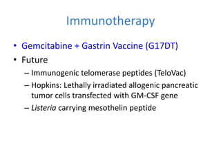 Immunotherapy
• Gemcitabine + Gastrin Vaccine (G17DT)
• Future
– Immunogenic telomerase peptides (TeloVac)
– Hopkins: Lethally irradiated allogenic pancreatic
tumor cells transfected with GM-CSF gene
– Listeria carrying mesothelin peptide
 