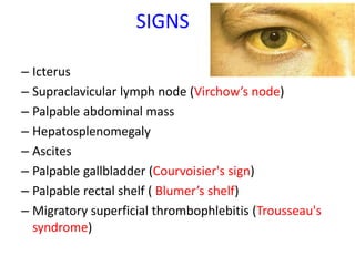 SIGNS
– Icterus
– Supraclavicular lymph node (Virchow’s node)
– Palpable abdominal mass
– Hepatosplenomegaly
– Ascites
– Palpable gallbladder (Courvoisier's sign)
– Palpable rectal shelf ( Blumer’s shelf)
– Migratory superficial thrombophlebitis (Trousseau's
syndrome)
 