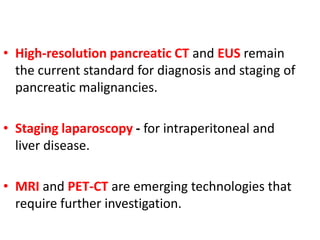 • High-resolution pancreatic CT and EUS remain
the current standard for diagnosis and staging of
pancreatic malignancies.
• Staging laparoscopy - for intraperitoneal and
liver disease.
• MRI and PET-CT are emerging technologies that
require further investigation.
 