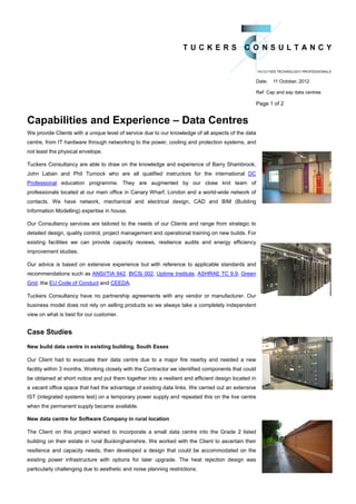 Date:   11 October, 2012

                                                                                                     Ref: Cap and exp data centres

                                                                                                     Page 1 of 2


Capabilities and Experience – Data Centres
We provide Clients with a unique level of service due to our knowledge of all aspects of the data
centre, from IT hardware through networking to the power, cooling and protection systems, and
not least the physical envelope.

Tuckers Consultancy are able to draw on the knowledge and experience of Barry Shambrook,
John Laban and Phil Turnock who are all qualified instructors for the international DC
Professional education programme. They are augmented by our close knit team of
professionals located at our main office in Canary Wharf, London and a world-wide network of
contacts. We have network, mechanical and electrical design, CAD and BIM (Building
Information Modelling) expertise in house.

Our Consultancy services are tailored to the needs of our Clients and range from strategic to
detailed design, quality control, project management and operational training on new builds. For
existing facilities we can provide capacity reviews, resilience audits and energy efficiency
improvement studies.

Our advice is based on extensive experience but with reference to applicable standards and
recommendations such as ANSI/TIA 942, BICSi 002, Uptime Institute, ASHRAE TC 9.9, Green
Grid, the EU Code of Conduct and CEEDA.

Tuckers Consultancy have no partnership agreements with any vendor or manufacturer. Our
business model does not rely on selling products so we always take a completely independent
view on what is best for our customer.


Case Studies
New build data centre in existing building, South Essex

Our Client had to evacuate their data centre due to a major fire nearby and needed a new
facility within 3 months. Working closely with the Contractor we identified components that could
be obtained at short notice and put them together into a resilient and efficient design located in
a vacant office space that had the advantage of existing data links. We carried out an extensive
IST (integrated systems test) on a temporary power supply and repeated this on the live centre
when the permanent supply became available.

New data centre for Software Company in rural location

The Client on this project wished to incorporate a small data centre into the Grade 2 listed
building on their estate in rural Buckinghamshire. We worked with the Client to ascertain their
resilience and capacity needs, then developed a design that could be accommodated on the
existing power infrastructure with options for later upgrade. The heat rejection design was
particularly challenging due to aesthetic and noise planning restrictions.
 