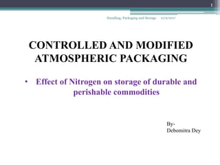 CONTROLLED AND MODIFIED
ATMOSPHERIC PACKAGING
• Effect of Nitrogen on storage of durable and
perishable commodities
By-
Debomitra Dey
12/9/2017Handling, Packaging and Storage
1
 