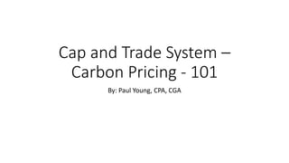 Cap and Trade System –
Carbon Pricing - 101
By: Paul Young, CPA, CGA
 