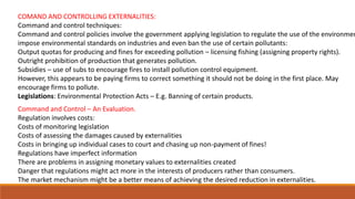 COMAND AND CONTROLLING EXTERNALITIES:
Command and control techniques:
Command and control policies involve the government applying legislation to regulate the use of the environmen
impose environmental standards on industries and even ban the use of certain pollutants:
Output quotas for producing and fines for exceeding pollution – licensing fishing (assigning property rights).
Outright prohibition of production that generates pollution.
Subsidies – use of subs to encourage fires to install pollution control equipment.
However, this appears to be paying firms to correct something it should not be doing in the first place. May
encourage firms to pollute.
Legislations: Environmental Protection Acts – E.g. Banning of certain products.
Command and Control – An Evaluation.
Regulation involves costs:
Costs of monitoring legislation
Costs of assessing the damages caused by externalities
Costs in bringing up individual cases to court and chasing up non-payment of fines!
Regulations have imperfect information
There are problems in assigning monetary values to externalities created
Danger that regulations might act more in the interests of producers rather than consumers.
The market mechanism might be a better means of achieving the desired reduction in externalities.
 