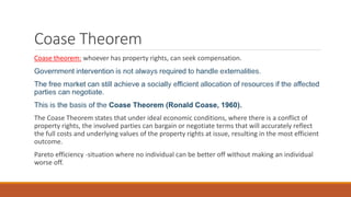 Coase Theorem
Coase theorem: whoever has property rights, can seek compensation.
Government intervention is not always required to handle externalities.
The free market can still achieve a socially efficient allocation of resources if the affected
parties can negotiate.
This is the basis of the Coase Theorem (Ronald Coase, 1960).
The Coase Theorem states that under ideal economic conditions, where there is a conflict of
property rights, the involved parties can bargain or negotiate terms that will accurately reflect
the full costs and underlying values of the property rights at issue, resulting in the most efficient
outcome.
Pareto efficiency -situation where no individual can be better off without making an individual
worse off.
 