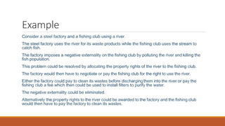 Example
Consider a steel factory and a fishing club using a river.
The steel factory uses the river for its waste products while the fishing club uses the stream to
catch fish.
The factory imposes a negative externality on the fishing club by polluting the river and killing the
fish population.
This problem could be resolved by allocating the property rights of the river to the fishing club.
The factory would then have to negotiate or pay the fishing club for the right to use the river.
Either the factory could pay to clean its wastes before dischargingthem into the river or pay the
fishing club a fee which then could be used to install filters to purify the water.
The negative externality could be eliminated.
Alternatively the property rights to the river could be awarded to the factory and the fishing club
would then have to pay the factory to clean its wastes.
 