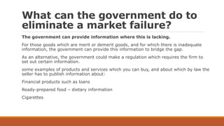 What can the government do to
eliminate a market failure?
The government can provide information where this is lacking.
For those goods which are merit or demerit goods, and for which there is inadequate
information, the government can provide this information to bridge the gap.
As an alternative, the government could make a regulation which requires the firm to
set out certain information.
some examples of products and services which you can buy, and about which by law the
seller has to publish information about:
Financial products such as loans
Ready-prepared food – dietary information
Cigarettes
 