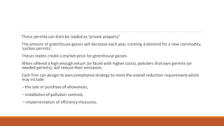 These permits can then be traded as ‘private property’
The amount of greenhouse gasses will decrease each year, creating a demand for a new commodity,
‘carbon permits’.
Theses trades create a market price for greenhouse gasses.
When offered a high enough return (or faced with higher costs), polluters that own permits (or
needed permits), will reduce their emissions.
Each firm can design its own compliance strategy to meet the overall reduction requirement which
may include:
– the sale or purchase of allowances,
– installation of pollution controls,
– implementation of efficiency measures,
 