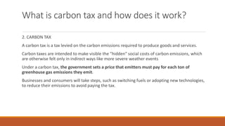 What is carbon tax and how does it work?
2. CARBON TAX
A carbon tax is a tax levied on the carbon emissions required to produce goods and services.
Carbon taxes are intended to make visible the "hidden" social costs of carbon emissions, which
are otherwise felt only in indirect ways like more severe weather events
Under a carbon tax, the government sets a price that emitters must pay for each ton of
greenhouse gas emissions they emit.
Businesses and consumers will take steps, such as switching fuels or adopting new technologies,
to reduce their emissions to avoid paying the tax.
 