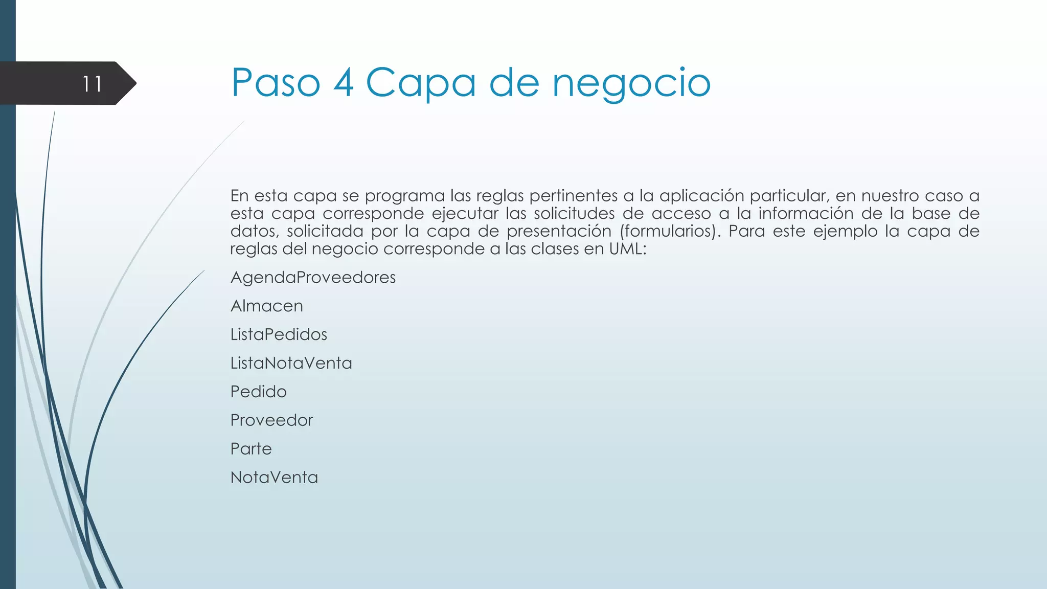 11

Paso 4 Capa de negocio
En esta capa se programa las reglas pertinentes a la aplicación particular, en nuestro caso a
esta capa corresponde ejecutar las solicitudes de acceso a la información de la base de
datos, solicitada por la capa de presentación (formularios). Para este ejemplo la capa de
reglas del negocio corresponde a las clases en UML:
AgendaProveedores
Almacen
ListaPedidos
ListaNotaVenta
Pedido
Proveedor
Parte

NotaVenta

 