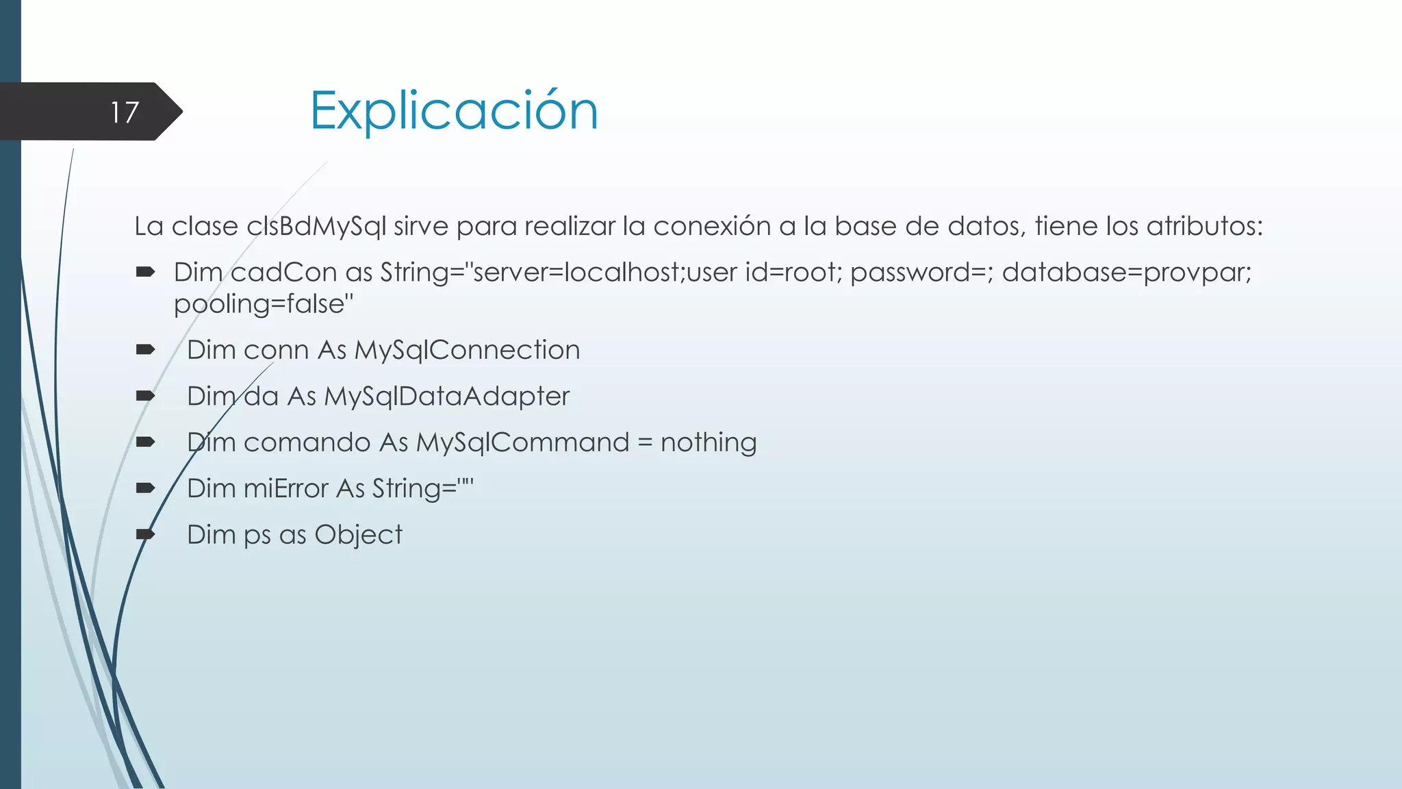 17

Explicación

La clase clsBdMySql sirve para realizar la conexión a la base de datos, tiene los atributos:
 Dim cadCon as String="server=localhost;user id=root; password=; database=provpar;
pooling=false"


Dim conn As MySqlConnection



Dim da As MySqlDataAdapter



Dim comando As MySqlCommand = nothing



Dim miError As String=""



Dim ps as Object

 