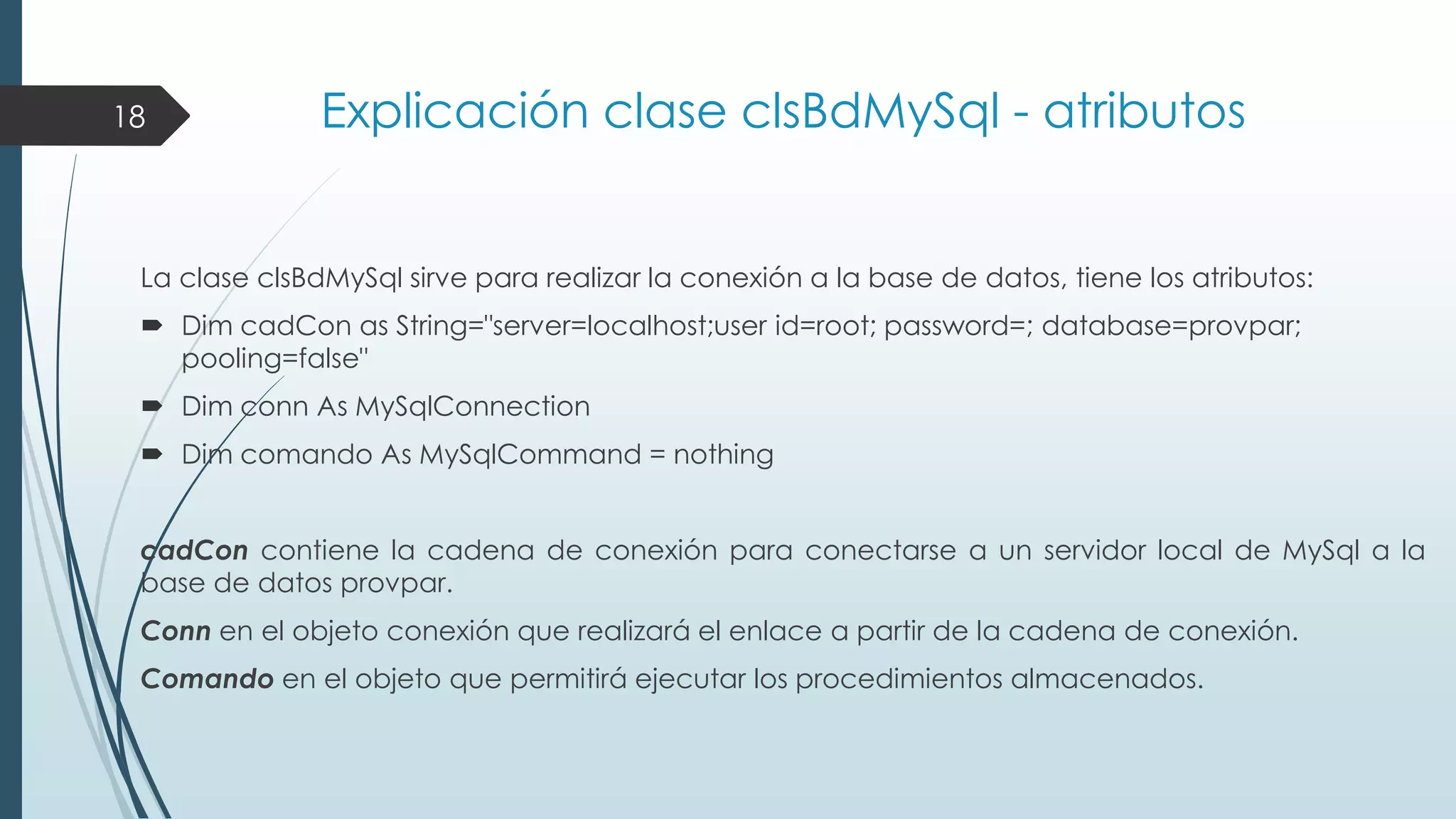 18

Explicación clase clsBdMySql - atributos

La clase clsBdMySql sirve para realizar la conexión a la base de datos, tiene los atributos:
 Dim cadCon as String="server=localhost;user id=root; password=; database=provpar;
pooling=false"
 Dim conn As MySqlConnection
 Dim comando As MySqlCommand = nothing
cadCon contiene la cadena de conexión para conectarse a un servidor local de MySql a la
base de datos provpar.
Conn en el objeto conexión que realizará el enlace a partir de la cadena de conexión.
Comando en el objeto que permitirá ejecutar los procedimientos almacenados.

 