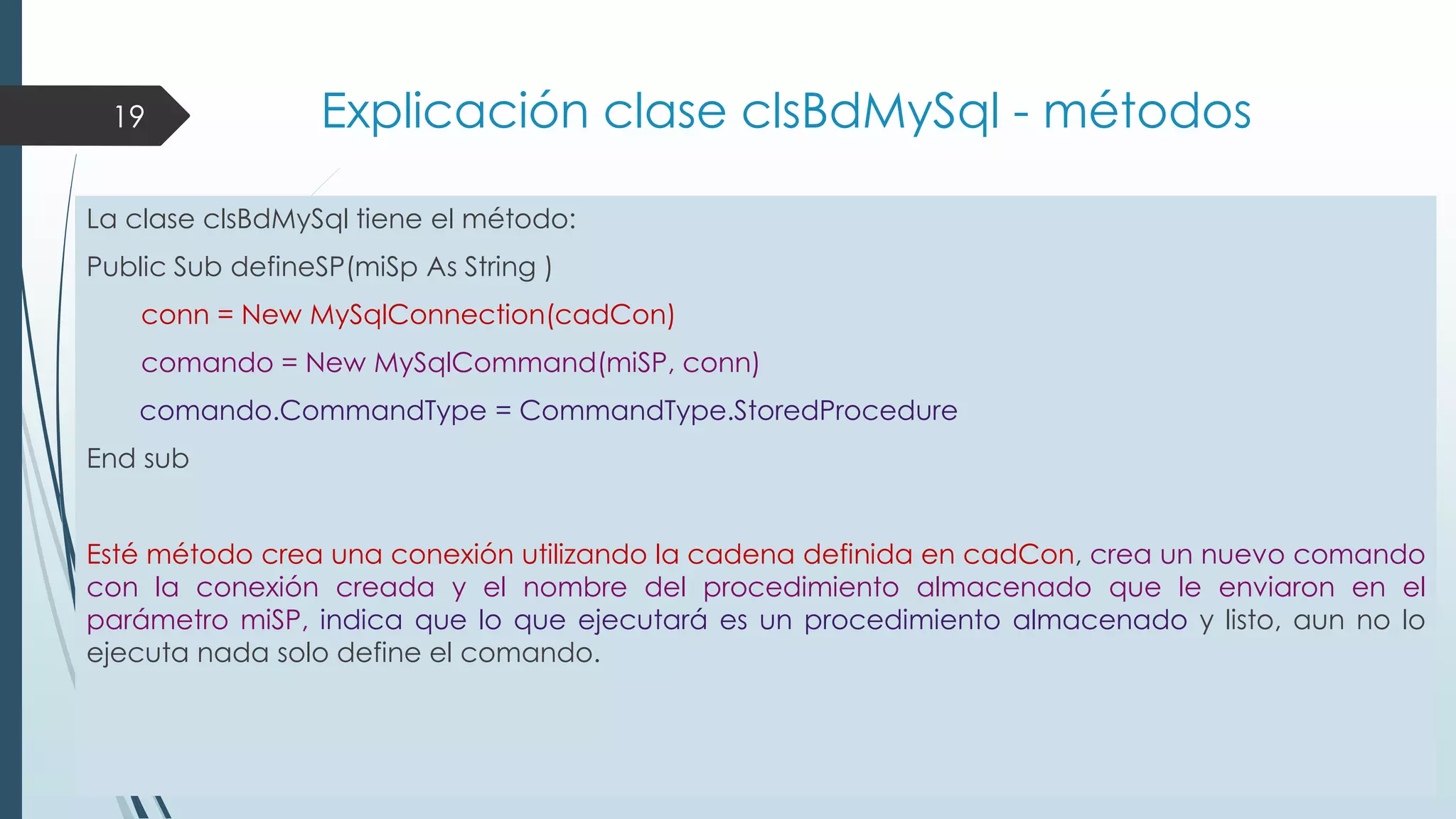 19

Explicación clase clsBdMySql - métodos

La clase clsBdMySql tiene el método:
Public Sub defineSP(miSp As String )
conn = New MySqlConnection(cadCon)
comando = New MySqlCommand(miSP, conn)
comando.CommandType = CommandType.StoredProcedure
End sub
Esté método crea una conexión utilizando la cadena definida en cadCon, crea un nuevo comando
con la conexión creada y el nombre del procedimiento almacenado que le enviaron en el
parámetro miSP, indica que lo que ejecutará es un procedimiento almacenado y listo, aun no lo
ejecuta nada solo define el comando.

 
