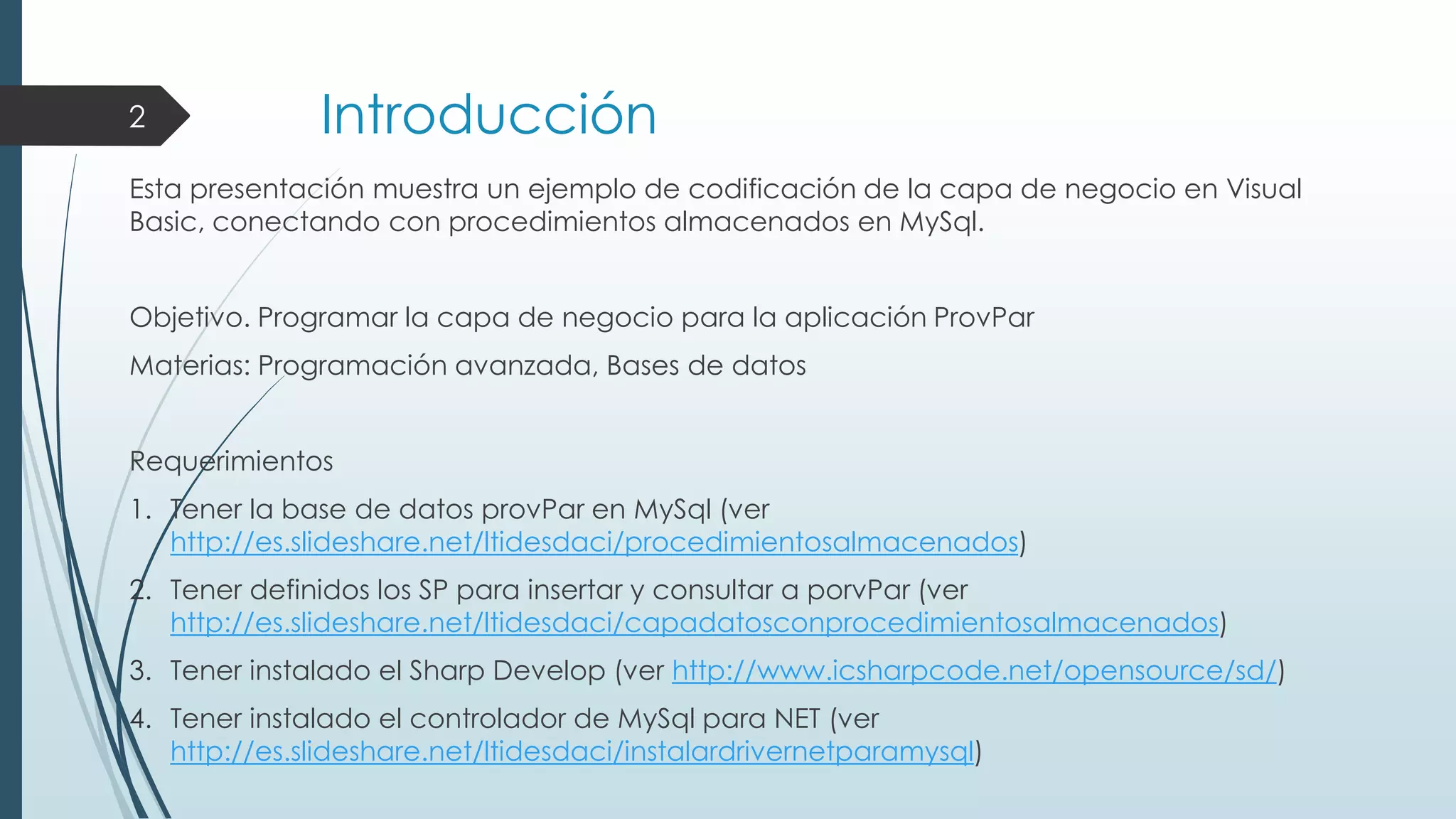 2

Introducción

Esta presentación muestra un ejemplo de codificación de la capa de negocio en Visual
Basic, conectando con procedimientos almacenados en MySql.
Objetivo. Programar la capa de negocio para la aplicación ProvPar

Materias: Programación avanzada, Bases de datos
Requerimientos
1. Tener la base de datos provPar en MySql (ver
http://es.slideshare.net/ltidesdaci/procedimientosalmacenados)
2. Tener definidos los SP para insertar y consultar a porvPar (ver
http://es.slideshare.net/ltidesdaci/capadatosconprocedimientosalmacenados)
3. Tener instalado el Sharp Develop (ver http://www.icsharpcode.net/opensource/sd/)
4. Tener instalado el controlador de MySql para NET (ver
http://es.slideshare.net/ltidesdaci/instalardrivernetparamysql)

 